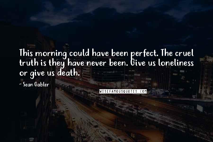 Sean Gabler Quotes: This morning could have been perfect. The cruel truth is they have never been. Give us loneliness or give us death.