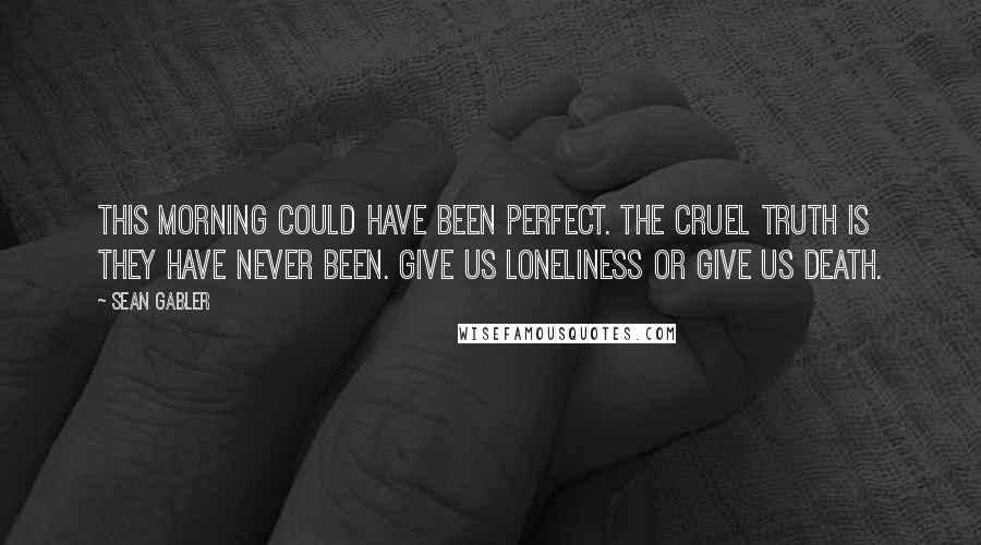 Sean Gabler Quotes: This morning could have been perfect. The cruel truth is they have never been. Give us loneliness or give us death.