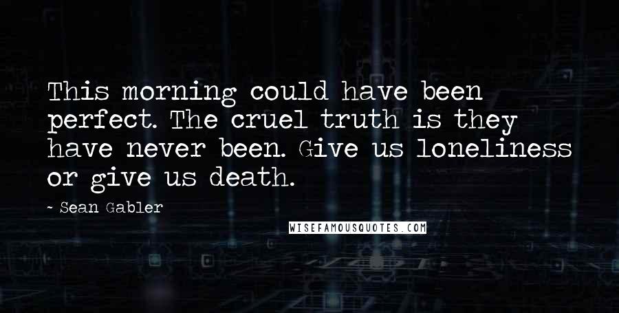 Sean Gabler Quotes: This morning could have been perfect. The cruel truth is they have never been. Give us loneliness or give us death.
