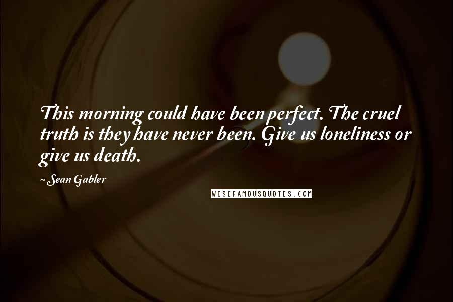 Sean Gabler Quotes: This morning could have been perfect. The cruel truth is they have never been. Give us loneliness or give us death.