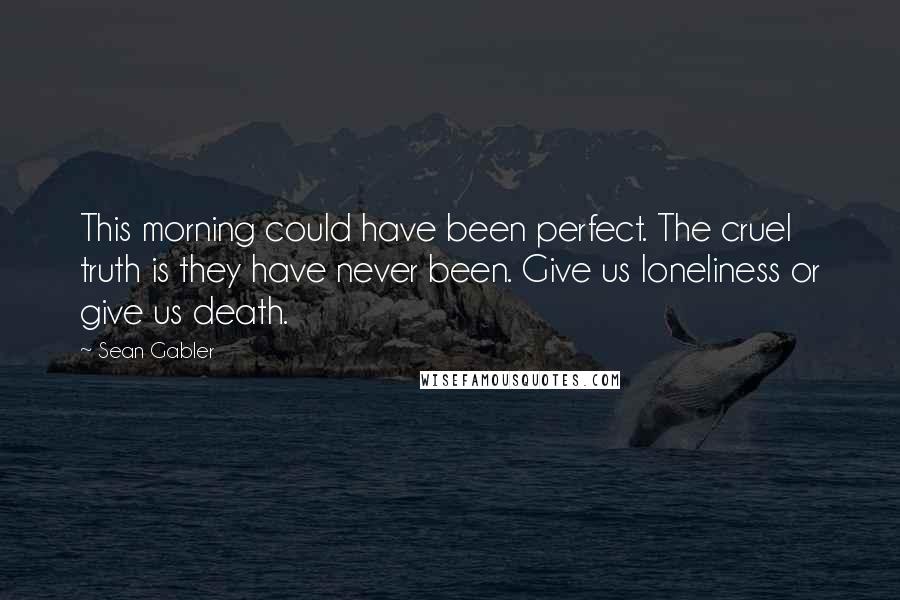 Sean Gabler Quotes: This morning could have been perfect. The cruel truth is they have never been. Give us loneliness or give us death.