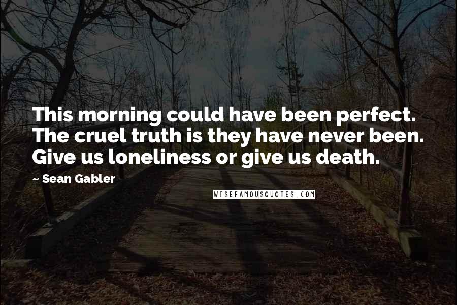Sean Gabler Quotes: This morning could have been perfect. The cruel truth is they have never been. Give us loneliness or give us death.