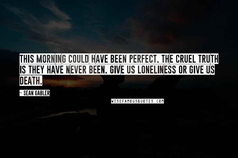 Sean Gabler Quotes: This morning could have been perfect. The cruel truth is they have never been. Give us loneliness or give us death.