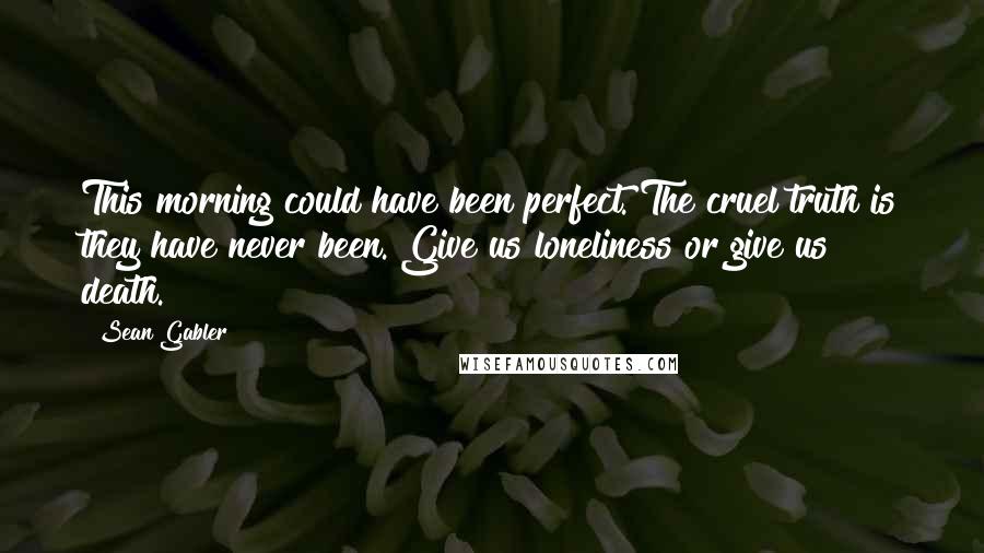 Sean Gabler Quotes: This morning could have been perfect. The cruel truth is they have never been. Give us loneliness or give us death.