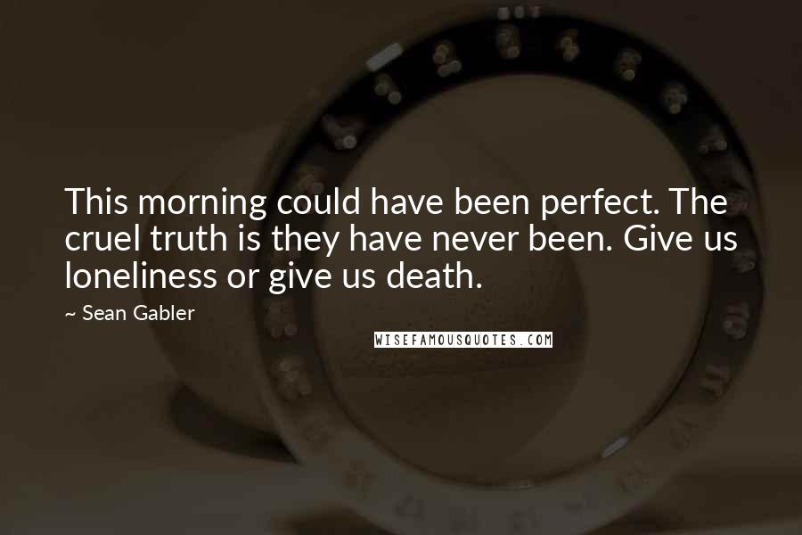 Sean Gabler Quotes: This morning could have been perfect. The cruel truth is they have never been. Give us loneliness or give us death.