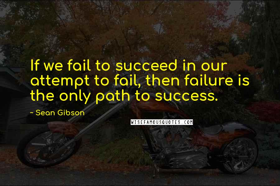 Sean Gibson Quotes: If we fail to succeed in our attempt to fail, then failure is the only path to success.