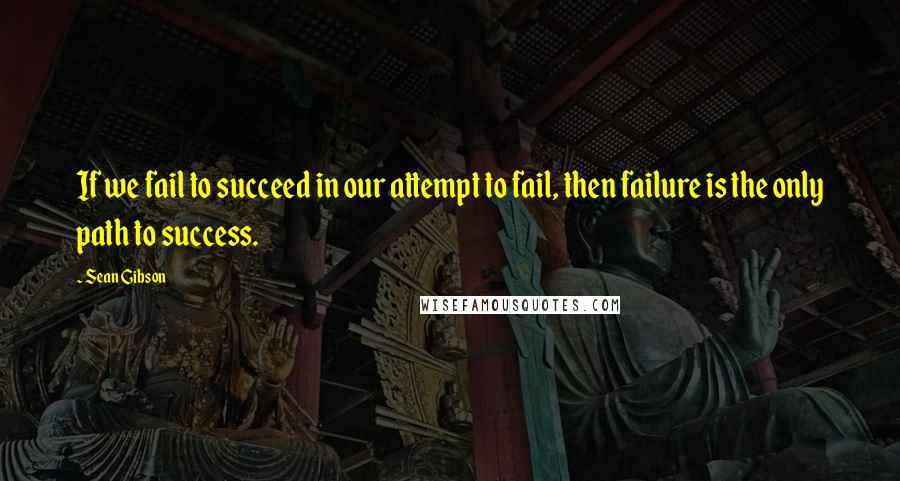 Sean Gibson Quotes: If we fail to succeed in our attempt to fail, then failure is the only path to success.