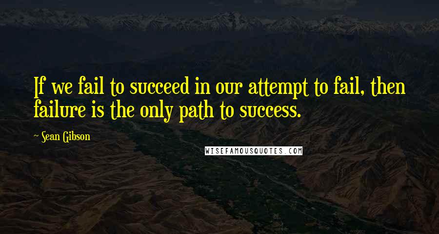 Sean Gibson Quotes: If we fail to succeed in our attempt to fail, then failure is the only path to success.