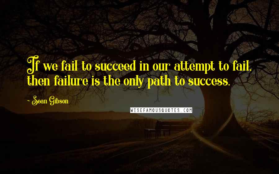 Sean Gibson Quotes: If we fail to succeed in our attempt to fail, then failure is the only path to success.