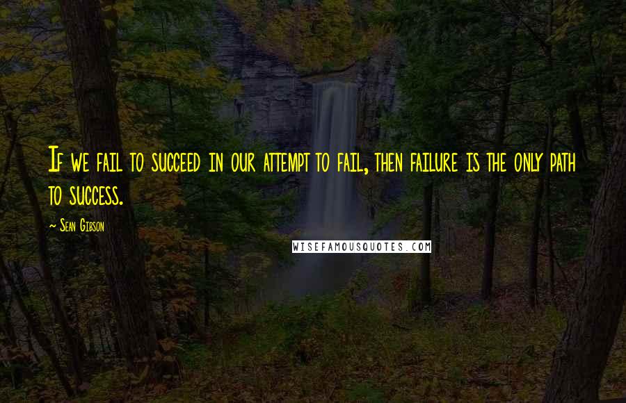 Sean Gibson Quotes: If we fail to succeed in our attempt to fail, then failure is the only path to success.