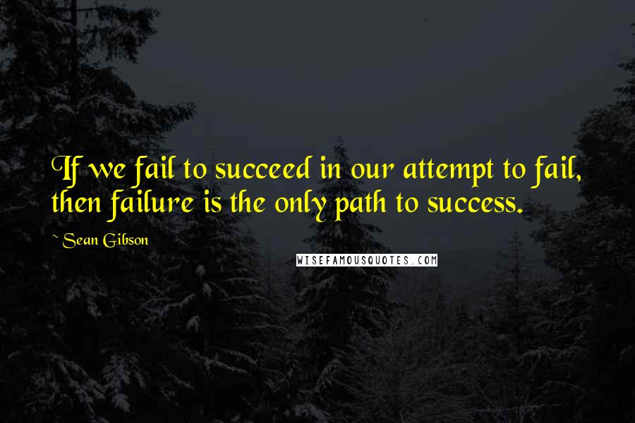 Sean Gibson Quotes: If we fail to succeed in our attempt to fail, then failure is the only path to success.