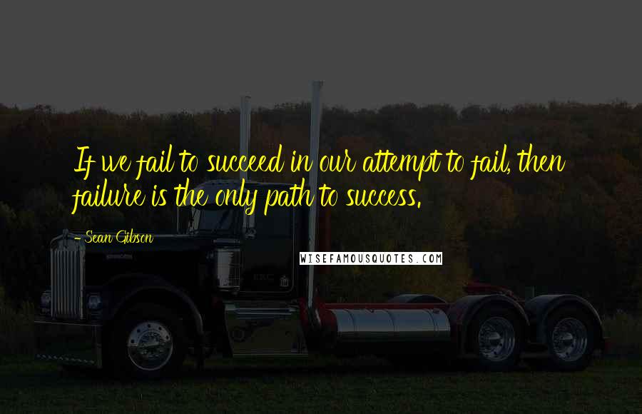 Sean Gibson Quotes: If we fail to succeed in our attempt to fail, then failure is the only path to success.