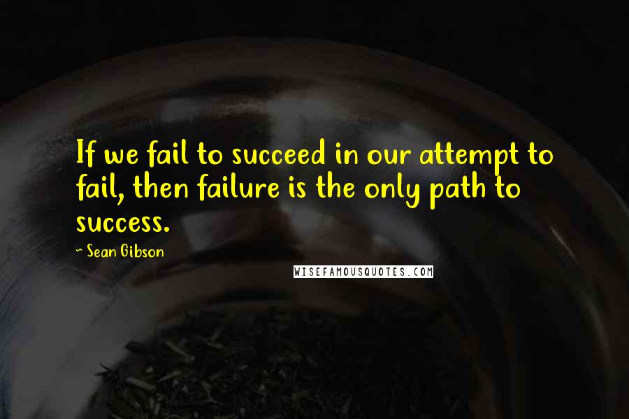 Sean Gibson Quotes: If we fail to succeed in our attempt to fail, then failure is the only path to success.