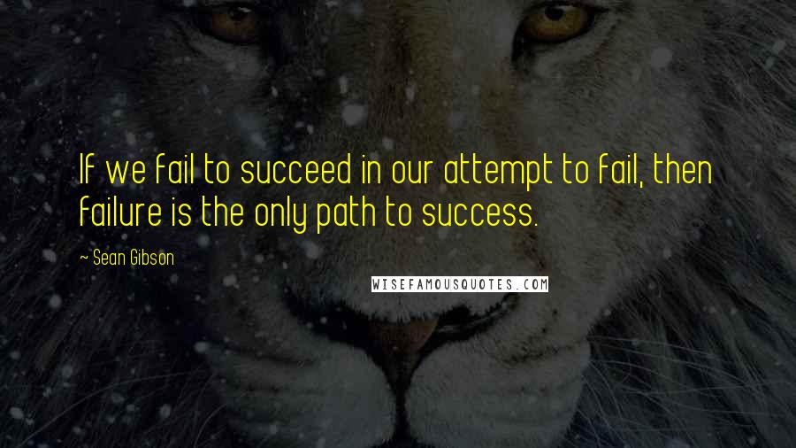 Sean Gibson Quotes: If we fail to succeed in our attempt to fail, then failure is the only path to success.