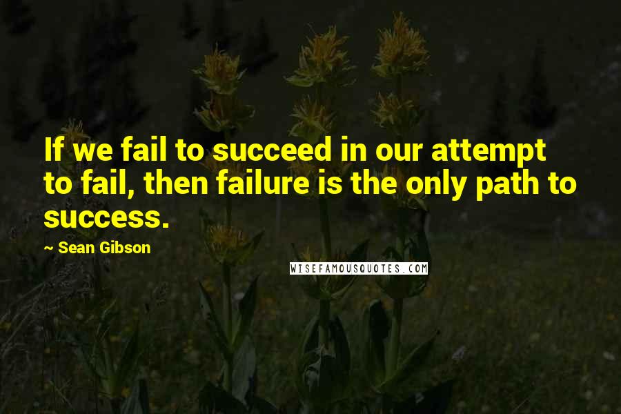 Sean Gibson Quotes: If we fail to succeed in our attempt to fail, then failure is the only path to success.