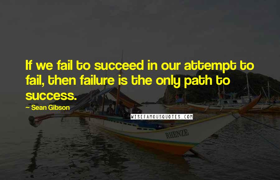 Sean Gibson Quotes: If we fail to succeed in our attempt to fail, then failure is the only path to success.