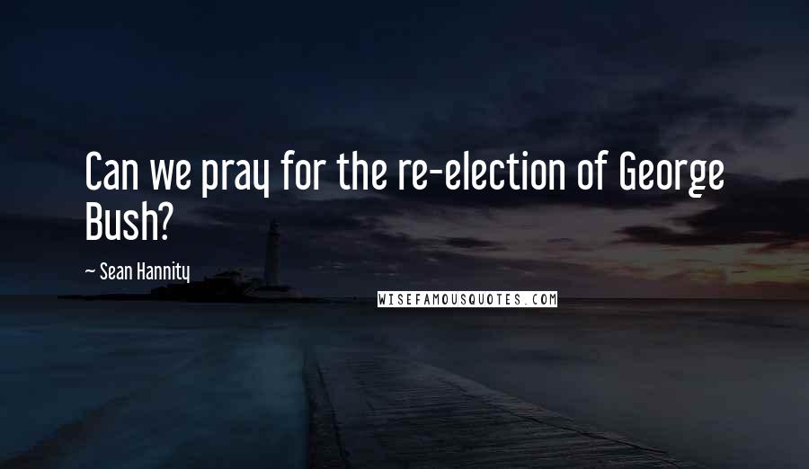 Sean Hannity Quotes: Can we pray for the re-election of George Bush?