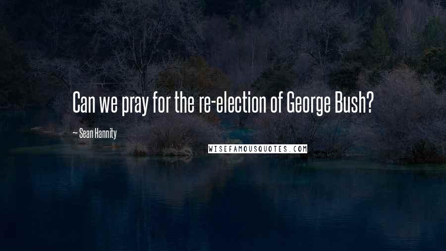 Sean Hannity Quotes: Can we pray for the re-election of George Bush?