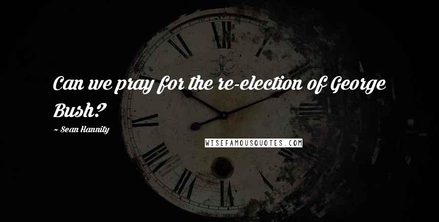 Sean Hannity Quotes: Can we pray for the re-election of George Bush?