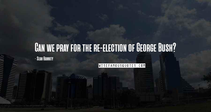 Sean Hannity Quotes: Can we pray for the re-election of George Bush?