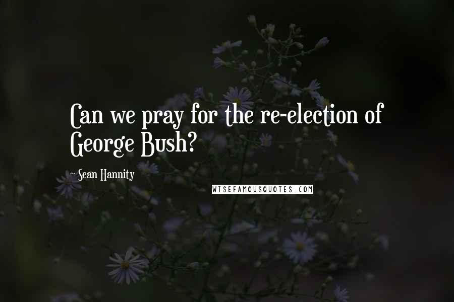 Sean Hannity Quotes: Can we pray for the re-election of George Bush?
