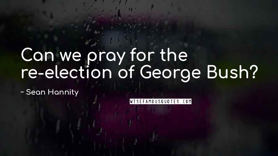 Sean Hannity Quotes: Can we pray for the re-election of George Bush?