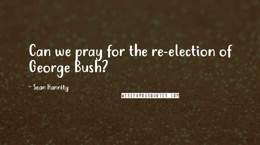 Sean Hannity Quotes: Can we pray for the re-election of George Bush?