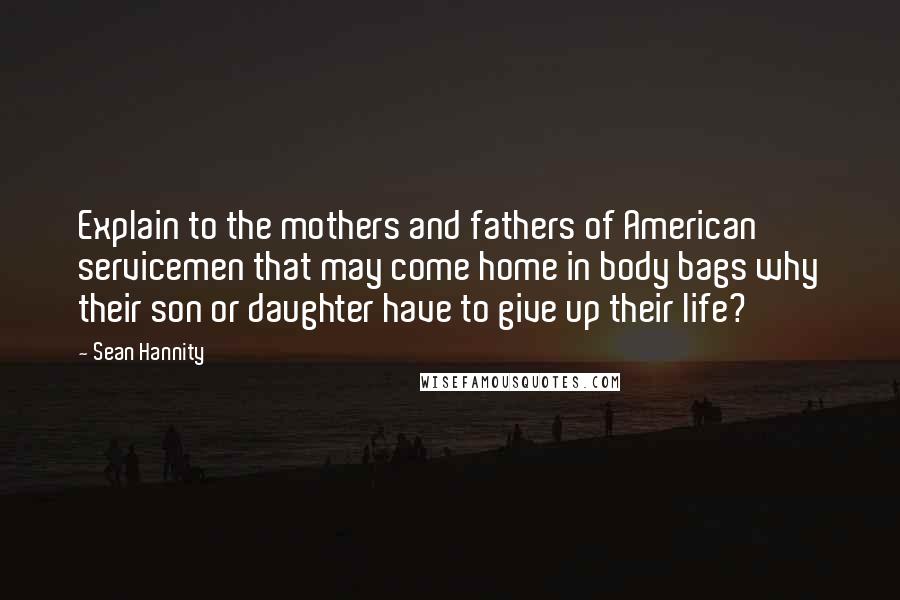 Sean Hannity Quotes: Explain to the mothers and fathers of American servicemen that may come home in body bags why their son or daughter have to give up their life?