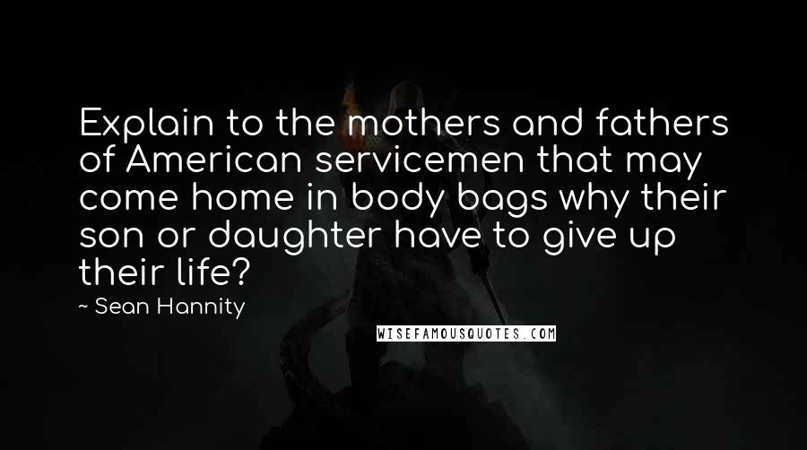 Sean Hannity Quotes: Explain to the mothers and fathers of American servicemen that may come home in body bags why their son or daughter have to give up their life?