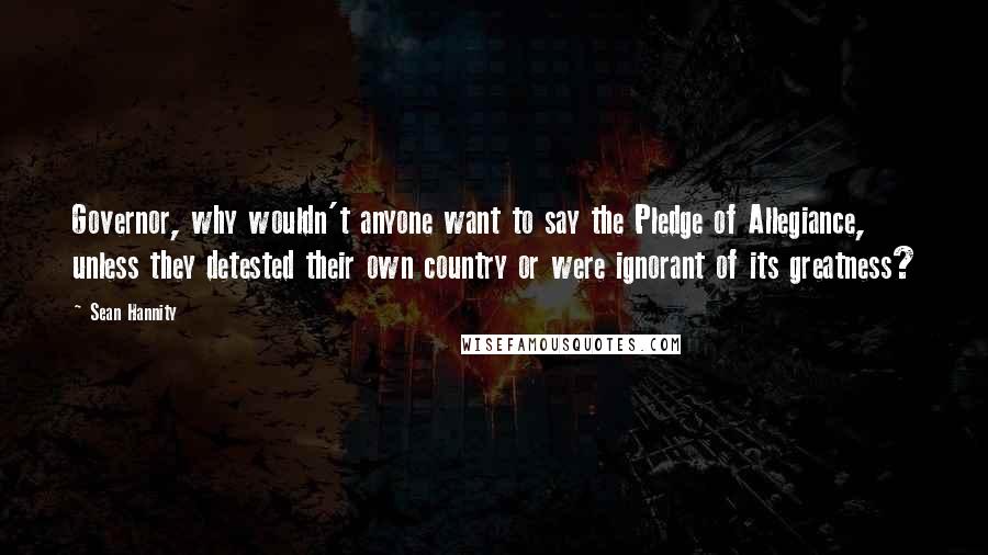 Sean Hannity Quotes: Governor, why wouldn't anyone want to say the Pledge of Allegiance, unless they detested their own country or were ignorant of its greatness?