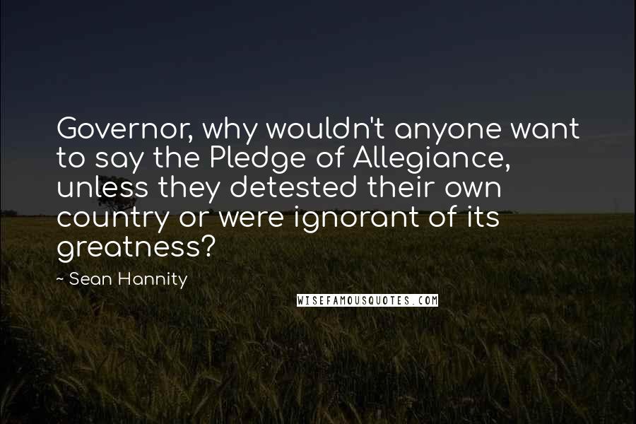 Sean Hannity Quotes: Governor, why wouldn't anyone want to say the Pledge of Allegiance, unless they detested their own country or were ignorant of its greatness?