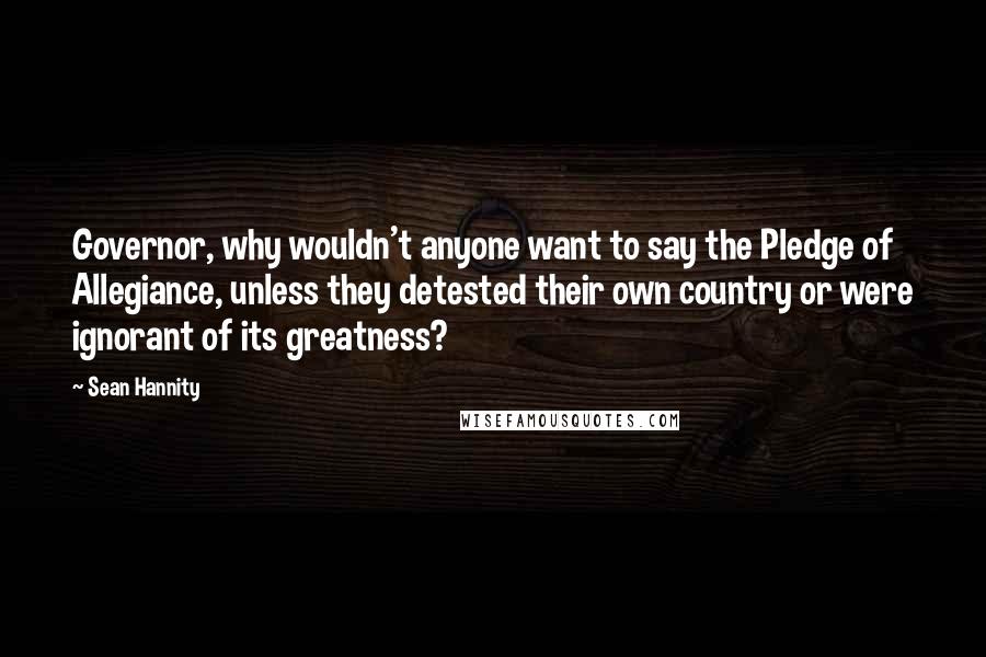 Sean Hannity Quotes: Governor, why wouldn't anyone want to say the Pledge of Allegiance, unless they detested their own country or were ignorant of its greatness?