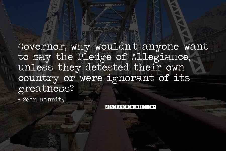 Sean Hannity Quotes: Governor, why wouldn't anyone want to say the Pledge of Allegiance, unless they detested their own country or were ignorant of its greatness?