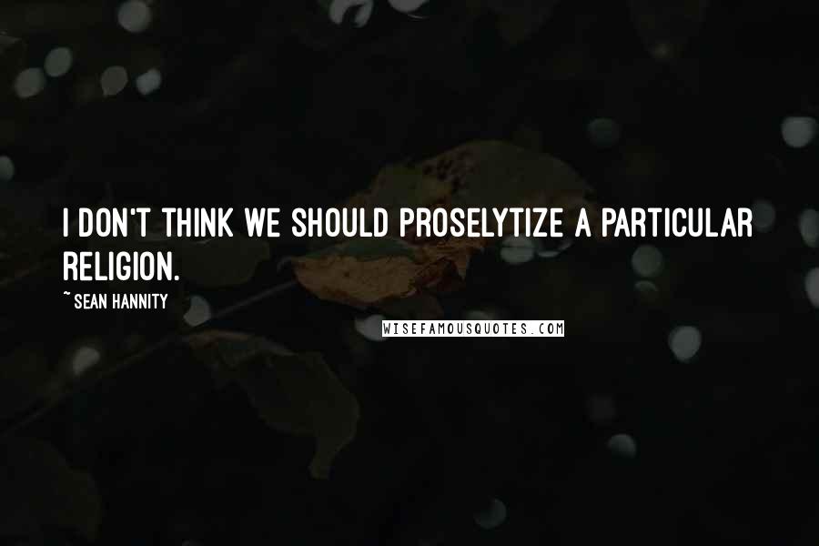 Sean Hannity Quotes: I don't think we should proselytize a particular religion.