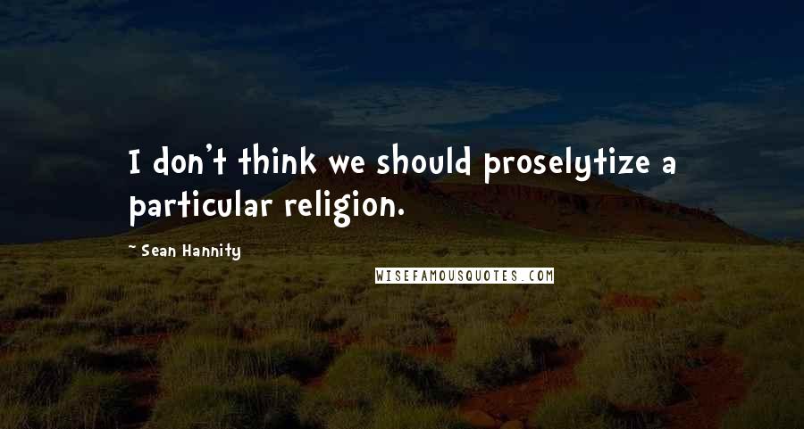 Sean Hannity Quotes: I don't think we should proselytize a particular religion.