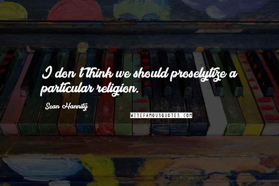 Sean Hannity Quotes: I don't think we should proselytize a particular religion.