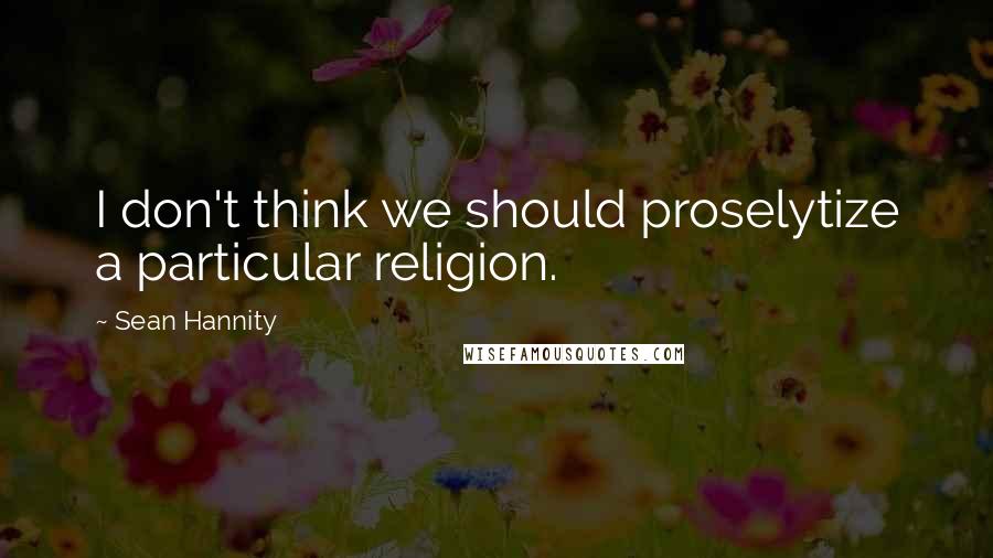 Sean Hannity Quotes: I don't think we should proselytize a particular religion.