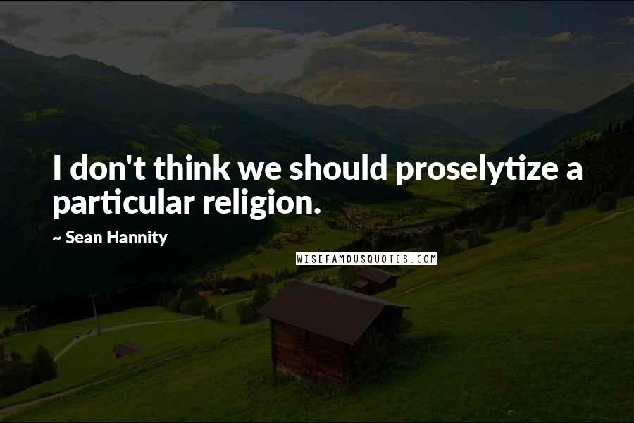 Sean Hannity Quotes: I don't think we should proselytize a particular religion.