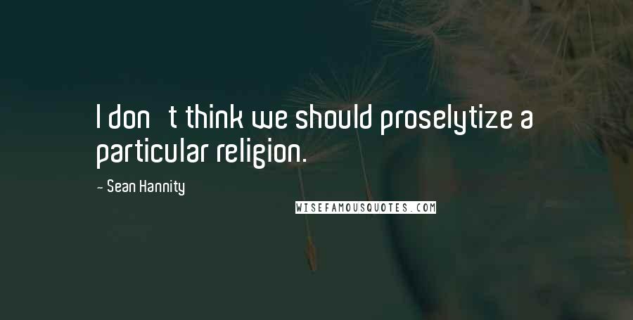 Sean Hannity Quotes: I don't think we should proselytize a particular religion.