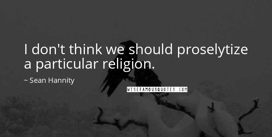 Sean Hannity Quotes: I don't think we should proselytize a particular religion.