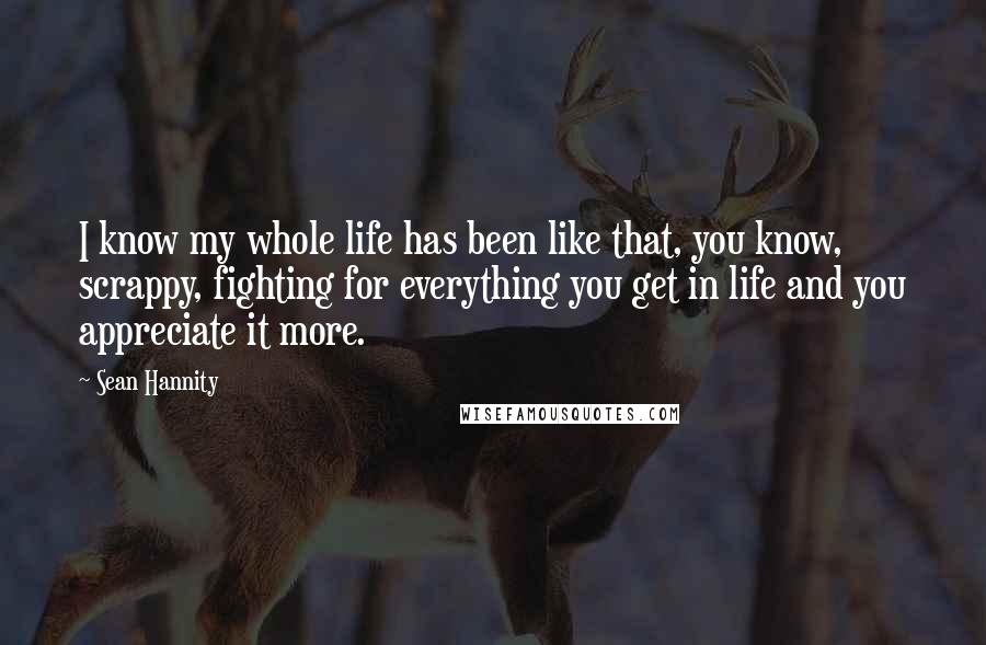 Sean Hannity Quotes: I know my whole life has been like that, you know, scrappy, fighting for everything you get in life and you appreciate it more.