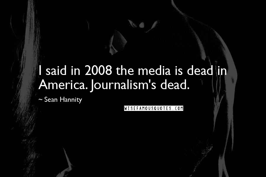 Sean Hannity Quotes: I said in 2008 the media is dead in America. Journalism's dead.