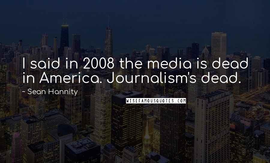 Sean Hannity Quotes: I said in 2008 the media is dead in America. Journalism's dead.