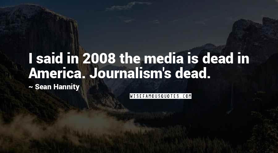 Sean Hannity Quotes: I said in 2008 the media is dead in America. Journalism's dead.