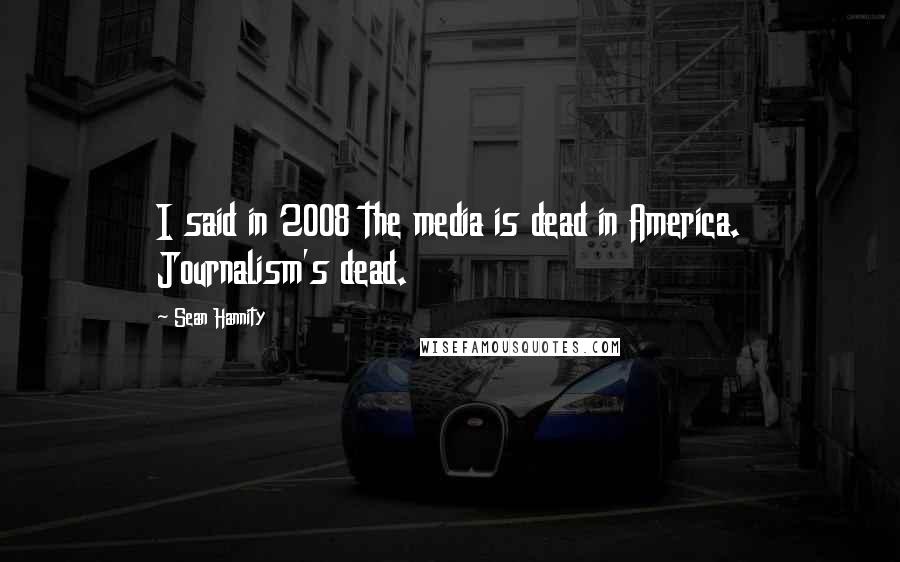 Sean Hannity Quotes: I said in 2008 the media is dead in America. Journalism's dead.