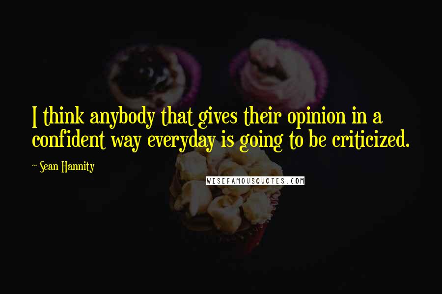 Sean Hannity Quotes: I think anybody that gives their opinion in a confident way everyday is going to be criticized.