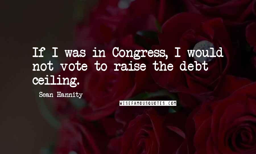 Sean Hannity Quotes: If I was in Congress, I would not vote to raise the debt ceiling.