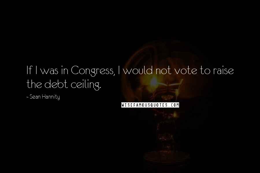 Sean Hannity Quotes: If I was in Congress, I would not vote to raise the debt ceiling.