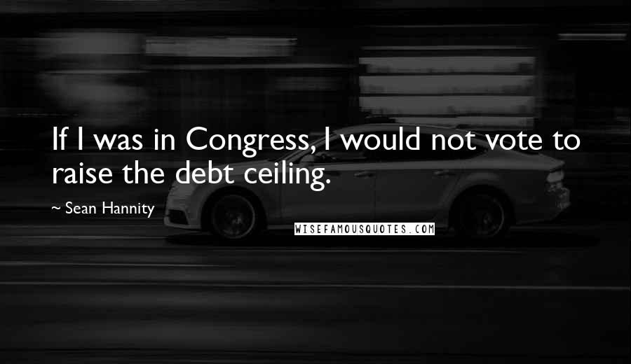 Sean Hannity Quotes: If I was in Congress, I would not vote to raise the debt ceiling.