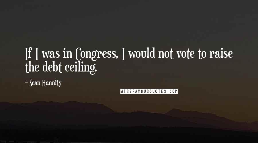 Sean Hannity Quotes: If I was in Congress, I would not vote to raise the debt ceiling.